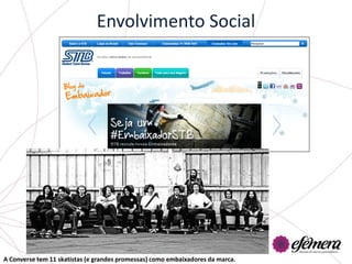 Envolvimento Social




A Converse tem 11 skatistas (e grandes promessas) como embaixadores da marca.
 