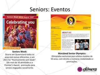 Seniors: Eventos




         Seniors Week:
  Ocorre em Queensland todos os              Maryland Senior Olympics:
 anos com temas diferentes, e em       Olimpíadas exclusivas para atletas maiores de
2011 foi “Positivamente sem idade”.   50 anos, com direito a inúmeras modalidades e
   São mais de 50 atividades e o                       premiações.
 Premier’s Award, premiação para
  seniors engajados socialmente.
 
