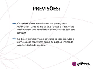 PREVISÕES:

Os seniors não se reconhecem nas propagandas
tradicionais. Cabe às mídias alternativas e tradicionais
encontrarem uma nova linha de comunicação com esta
geração.

No Brasil, principalmente, ainda há poucos produtos e
comunicação específicos para este público, indicando
oportunidades de negócio.
 