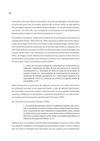 108

interacção extra aula. Numa comunidade virtual de aprendizagem, não participar
ou participar pouco nas actividades significa não se tornar visível, ou seja significa
não se integrar naquela comunidade de aprendizagem. E é através da participação
nos foruns, nos chats, etc., que o estudante virtual assume uma identidade dentro
daquele grupo e adquire o sentimento de pertença ao mesmo.
Há também a considerar, tendo como fundamento os pressupostos das teorias da
complexidade (Gleick, 1994; Penrose, 1997) aplicadas ao desenvolvimento educacional, que a organização das comunidades virtuais de aprendizagem aliada à natureza multidimensional da exploração dos ambientes hipermedia se coaduna com a
não-linearidade que caracteriza a dinâmica do pensamento e da aprendizagem dos
sujeitos. Deste modo, esta  interacção com os media do conhecimento (Eisenstad,
1995), dá origem a novas dinâmicas de relação entre as pessoas e entre estas e o
conhecimento, provocando uma interacção profunda com a representação desse
conhecimento. Assim, nas palavras de Dias (2001):
(...) este é um meio para transformar a informação em conhecimento nos
ambientes colaborativos da Web, através dos processos de interacção
conversacional (i.e., formulação de ideias em palavras) da formação de
modelos mentais (i.e., representações de conhecimento) da exposição e
exploração de múltiplas perspectivas (i.e., restruturação cognitiva) e da
argumentação crítica (i.e., resolução de conflitos conceptuais) dentro da
comunidade. (p.30)

Nesta perspectiva os processos de cognição encontram nos media interactivos
um ambiente favorável ao seu desenvolvimento; a rede de ligações hipertextuais
da informação característica destes media permitem ao aluno ganhar flexibilidade
cognitiva, estabelecer novas relações e expandir e complexificar a sua rede semântica no decurso do processo de aprendizagem (Jonassen, 1990).
Ou, como referiram Landow  Delany (1990):  
(...) a essência do hipertexto reside em estabelecer conexões, em acustumar os estudantes a produzir conexões entre os materiais que encontram.
Uma componente da maior importância no pensamento crítico consiste
no hábito de procurar a maneira como várias causas contribuem para um
fenómeno ou evento singular e então avaliar a sua relativa importância; e o
hipertexto encoraja estes hábitos. (p.22)

Julgamos que, na verdade, o grande potencial pedagógico do ensino online reside
na criação de verdadeiras comunidades de aprendizagem, já que, é nesse contexto
que se juntam e interligam duas dimensões que nos surgem como fundamentais

 