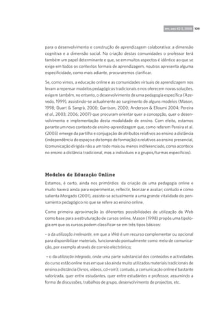 rpp, ano 42-3, 2008 109

para o desenvolvimento e construção de aprendizagem colaborativa: a dimensão
cognitiva e a dimensão social. Na criação destas comunidades o professor terá
também um papel determinante e que, se em muitos aspectos é idêntico ao que se
exige em todos os contextos formais de aprendizagem, noutros apresenta alguma
especificidade, como mais adiante, procuraremos clarificar.
Se, como vimos, a educação online e as comunidades virtuais de aprendizagem nos
levam a repensar modelos pedagógicos tradicionais e nos oferecem novas soluções,
exigem também, no entanto, o desenvolvimento de uma pedagogia específica (Azevedo, 1999), assistindo-se actualmente ao surgimento de alguns modelos (Mason,
1998; Duart  Sangrà, 2000; Garrison, 2000; Anderson  Elloumi 2004; Pereira
et al., 2003; 2006; 2007) que procuram orientar quer a concepção, quer o desenvolvimento e implementação desta modalidade de ensino. Com efeito, estamos
perante um novo contexto de ensino-aprendizagem que, como referem Pereira et al.
(2003) emerge da partilha e conjugação de atributos relativos ao ensino a distância
(independência do espaço e do tempo de formação) e relativos ao ensino presencial,
(comunicação dirigida não a um todo mais ou menos indiferenciado, como acontece
no ensino a distância tradicional, mas a indíviduos e a grupos/turmas específicos).

Modelos de Educação Online
Estamos, é certo, ainda nos primórdios  da criação de uma pedagogia online e
muito haverá ainda para experimentar, reflectir, teorizar e avaliar; contudo e como
salienta Morgado (2001), assiste-se actualmente a uma grande vitalidade do pensamento pedagógico no que se refere ao ensino online.
Como primeira aproximação às diferentes possibilidades de utilização da Web
como base para a estruturação de cursos online, Mason (1998) propôs uma tipologia em que os cursos podem classificar-se em três tipos básicos:
- o da utilização irrelevante, em que a Web é um recurso complementar ou opcional
para disponibilizar materiais, funcionando pontualmente como meio de comunicação, por exemplo através de correio electrónico;
– o da utilização integrada, onde uma parte substancial dos conteúdos e actividades
do curso estão online mas em que são ainda muito utilizados materiais tradicionais de
ensino a distância (livros, vídeos, cd-rom); contudo, a comunicação online é bastante
valorizada, quer entre estudantes, quer entre estudantes e professor, assumindo a
forma de discussões, trabalhos de grupo, desenvolvimento de projectos, etc.

 