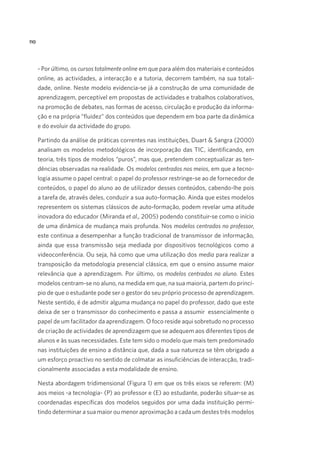 110

- Por último, os cursos totalmente online em que para além dos materiais e conteúdos
online, as actividades, a interacção e a tutoria, decorrem também, na sua totalidade, online. Neste modelo evidencia-se já a construção de uma comunidade de
aprendizagem, perceptível em propostas de actividades e trabalhos colaborativos,
na promoção de debates, nas formas de acesso, circulação e produção da informação e na própria “fluidez” dos conteúdos que dependem em boa parte da dinâmica
e do evoluir da actividade do grupo.
Partindo da análise de práticas correntes nas instituições, Duart  Sangra (2000)
analisam os modelos metodológicos de incorporação das TIC, identificando, em
teoria, três tipos de modelos “puros”, mas que, pretendem conceptualizar as tendências observadas na realidade. Os modelos centrados nos meios, em que a tecnologia assume o papel central: o papel do professor restringe-se ao de fornecedor de
conteúdos, o papel do aluno ao de utilizador desses conteúdos, cabendo-lhe pois
a tarefa de, através deles, conduzir a sua auto-formação. Ainda que estes modelos
representem os sistemas clássicos de auto-formação, podem revelar uma atitude
inovadora do educador (Miranda et al., 2005) podendo constituir-se como o início
de uma dinâmica de mudança mais profunda. Nos modelos centrados no professor,
este continua a desempenhar a função tradicional de transmissor de informação,
ainda que essa transmissão seja mediada por dispositivos tecnológicos como a
videoconferência. Ou seja, há como que uma utilização dos media para realizar a
transposição da metodologia presencial clássica, em que o ensino assume maior
relevância que a aprendizagem. Por último, os modelos centrados no aluno. Estes
modelos centram-se no aluno, na medida em que, na sua maioria, partem do princípio de que o estudante pode ser o gestor do seu próprio processo de aprendizagem.
Neste sentido, é de admitir alguma mudança no papel do professor, dado que este
deixa de ser o transmissor do conhecimento e passa a assumir  essencialmente o
papel de um facilitador da aprendizagem. O foco reside aqui sobretudo no processo
de criação de actividades de aprendizagem que se adequem aos diferentes tipos de
alunos e às suas necessidades. Este tem sido o modelo que mais tem predominado
nas instituições de ensino a distância que, dada a sua natureza se têm obrigado a
um esforço proactivo no sentido de colmatar as insuficiências de interacção, tradicionalmente associadas a esta modalidade de ensino.
Nesta abordagem tridimensional (Figura 1) em que os três eixos se referem: (M)
aos meios -a tecnologia- (P) ao professor e (E) ao estudante, poderão situar-se as
coordenadas específicas dos modelos seguidos por uma dada instituição permitindo determinar a sua maior ou menor aproximação a cada um destes três modelos

 