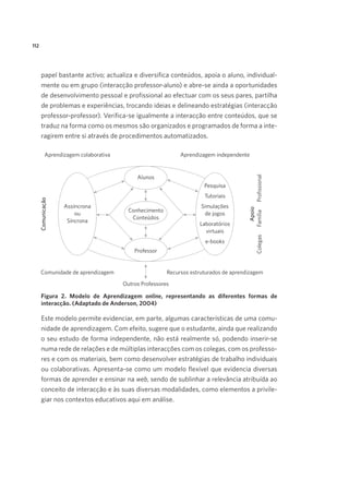 112

papel bastante activo; actualiza e diversifica conteúdos, apoia o aluno, individualmente ou em grupo (interacção professor-aluno) e abre-se ainda a oportunidades
de desenvolvimento pessoal e profissional ao efectuar com os seus pares, partilha
de problemas e experiências, trocando ideias e delineando estratégias (interacção
professor-professor). Verifica-se igualmente a interacção entre conteúdos, que se
traduz na forma como os mesmos são organizados e programados de forma a interagirem entre si através de procedimentos automatizados.

Figura 2. Modelo de Aprendizagem online, representando as diferentes formas de
interacção. (Adaptado de Anderson, 2004)

Este modelo permite evidenciar, em parte, algumas características de uma comunidade de aprendizagem. Com efeito, sugere que o estudante, ainda que realizando
o seu estudo de forma independente, não está realmente só, podendo inserir-se
numa rede de relações e de múltiplas interacções com os colegas, com os professores e com os materiais, bem como desenvolver estratégias de trabalho individuais
ou colaborativas. Apresenta-se como um modelo flexível que evidencia diversas
formas de aprender e ensinar na web, sendo de sublinhar a relevância atribuída ao
conceito de interacção e às suas diversas modalidades, como elementos a privilegiar nos contextos educativos aqui em análise.

 