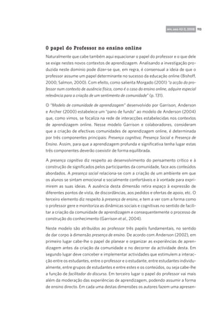 rpp, ano 42-3, 2008 113

O papel do Professor no ensino online  
Naturalmente que cabe também aqui equacionar o papel do professor e o que dele
se exige nestes novos contextos de aprendizagem. Analisando a investigação produzida neste domínio pode dizer-se que, em regra, é consensual a ideia de que o
professor assume um papel determinante no sucesso da educação online (Bishoff,
2000; Salmon, 2000). Com efeito, como salienta Morgado (2001) “a acção do professor num contexto de ausência física, como é o caso do ensino online, adquire especial
relevância para a criação de um sentimento de comunidade” (p. 131).
O “Modelo de comunidade de aprendizagem” desenvolvido por Garrison, Anderson
e Archer (2000) estabelece um “pano de fundo” ao modelo de Anderson (2004)
que, como vimos, se focaliza na rede de interacções estabelecidas nos contextos
de aprendizagem online. Nesse modelo Garrison e colaboradores, consideram
que a criação de efectivas comunidades de aprendizagem online, é determinada
por três componentes principais: Presença cognitiva; Presença Social e Presença de
Ensino. Assim, para que a aprendizagem profunda e significativa tenha lugar estas
três componentes deverão coexistir de forma equilibrada.
A presença cognitiva diz respeito ao desenvolvimento do pensamento crítico e à
construção de significados pelos participantes da comunidade, face aos conteúdos
abordados. A presença social relaciona-se com a criação de um ambiente em que
os alunos se sintam emocional e socialmente confortáveis e à vontade para exprimirem as suas ideias. A ausência desta dimensão retira espaço à expressão de
diferentes pontos de vista, de discordâncias, aos pedidos e ofertas de apoio, etc. O
terceiro elemento diz respeito à presença de ensino, e tem a ver com a forma como
o professor gere e monitoriza as dinâmicas sociais e cognitivas no sentido de facilitar a criação da comunidade de aprendizagem e consequentemente o processo de
construção do conhecimento (Garrison et al., 2004).
Neste modelo são atribuídos ao professor três papéis fundamentais, no sentido
de dar corpo à dimensão presença de ensino. De acordo com Anderson (2002), em
primeiro lugar cabe-lhe o papel de planear e organizar as experiências de aprendizagem antes da criação da comunidade e no decorrer da actividade desta. Em
segundo lugar deve conceber e implementar actividades que estimulem a interacção entre os estudantes, entre o professor e o estudante, entre estudantes individualmente, entre grupos de estudantes e entre estes e os conteúdos, ou seja cabe-lhe
a função de facilitador do discurso. Em terceiro lugar o papel do professor vai mais
além da moderação das experiências de aprendizagem, podendo assumir a forma
de ensino directo. Em cada uma destas dimensões os autores fazem uma apresen-

 