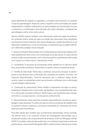 114

tação detalhada de aspectos e sugestões a considerar pelo professor no contexto
virtual de aprendizagem. Aspectos como o equilíbrio entre actividades de estudo
independente e trabalho colaborativo, as oportunidades de comunicação síncrona
e assíncrona, a combinação e diversificação dos media utilizados, a avaliação das
aprendizagens online, entre vários outros.  
Salmon (2000) realizou também uma interessante análise do papel do professor
em contextos online, tendo por base um estudo das interacções entre estudantes
e professores nestes contextos. Esta autora advoga que o papel do professor se vai
alterando à medida que o curso vai evoluindo, considerando que se podem identificar 5 diferentes estádios nessa evolução:
1 - Acesso e motivação: Relacionado com a ambientação ao sistema tecnológico utilizado (plataforma), bem como com a motivação inicial dos alunos. É a altura de dar
as boas vindas aos participantes, bem como encorajá-los a partilharem informação
com o grupo e a criarem assim, uma presença virtual.
2 - Socialização: O processo de socialização online mantém-se no decorrer desta
fase, procurando o professor, desenvolver a coesão, cultura e empatia do grupo.  
3 - Partilha de Informação: Nesta fase o professor procurará encorajar os participantes a contribuirem para a discussão dos conteúdos em análise, com base  nos
materiais disponibilizados. Torna-se necessário que o professor esteja atento,
oriente e apoie os estudantes nestes seus primeiros confrontos com a informação
e as actividades a desenvolver.
4 - Construção do conhecimento: Neste estádio é importante encorajar os alunos,
estabelecer relações entre a informação, dar feedback, mas simultaneamente reduzir a intervenção enquanto professor dando espaço aos estudantes para interagirem entre si, ou seja propiciar a construção do conhecimento.
5 - Desenvolvimento: neste nível final os alunos responsabilizam-se pela sua aprendizagem e pela do grupo. É a altura em que se criam os projectos de trabalho final,
se realizam sínteses e balanços, e em que os estudantes já  necessitam de menos
apoio por parte do professor.
Para além destes dois modelos aqui sucintamente apresentados, temos assistido,
nos últimos anos, a um crescente número de investigações relacionadas com o
estudo das funções e do comportamento do professor online (cf. Morgado, 2003b;
2005). Com efeito, estes estudos podem dar um contributo importante ao tema em
análise já que, como ressalta Morgado (2001), embora exista a ideia de que muitas

 