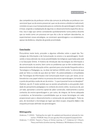 rpp, ano 42-3, 2008 115

das competências do professor online são comuns às atribuídas ao professor convencional (quer ao do ensino presencial, quer ao do ensino a distância tradicional),
constata-se que a sua transposição para os contextos de aprendizagem online não
é linear, exigindo a readaptação de algumas e o desenvolvimento específico de outras. Isso é algo que vamos constatando quotidianamente numa prática docente
que se revela como um processo em que dia a dia se realizam descobertas, se
experimentam novas estratégias, se constroem aprendizagens e se estabelecem,
apesar da distância, relações de grande proximidade.

Conclusão
Procurámos neste texto, proceder a algumas reflexões sobre o papel das Tecnologias da Informação e da Comunicação no ensino e na aprendizagem, focalizando a nossa atenção nas novas possibilidades tecnológicas suportadas pela web
e na Educação Online. A história da introdução das tecnologias da informação e
da comunicação no ensino, bem como os problemas que se têm evidenciado no
desenvolvimento da educação online, apontam para uma tensão frequente entre a
Tecnologia e a Pedagogia, ou, no dizer de Salmon (2000), entre “a ciência do que
pode ser feito e a visão do que deve ser feito”. As potencialidades e virtualidades
das Tecnologias da Informação e da Comunicação levam a que, por vezes, se sobrevalorize o seu papel relativo no processo de ensino-aprendizagem, tornando-se
o ponto de partida e razão de ser do ensino – “o que é possível torna-se desejável!”
(Salmon, op.cit). É neste sentido que se assiste actualmente a uma grande vitalidade do pensamento pedagógico no contexto do ensino online, na procura de, por
um lado, aproveitar o enorme capital de saber construído, relativamente a outros
contextos de ensino-aprendizagem e, por outro, de integrar, de forma adequada
e produtiva, as ferramentas e possibilidades que as novas tecnologias em rede
proporcionam para o desenvolvimento e consecução da aprendizagem. Trata-se,
pois, de reconduzir a tecnologia ao lugar que deve ocupar, enquanto meio e não
enquanto princípio definidor da aprendizagem.

Bibliografia
Anderson, T. (2002). “Getting the mix right: An updated and theoretical rationale for interaction. ITFORUM. http://it.coe.uga.edu/itforum/paper63/paper63.htm
Anderson, T. (2004). Toward a Theory of Online Learning. In T. Anderson  F. Elloumi,
Theory and Pratice of online Learning. Athabasca: AB:Athabasca University.

 