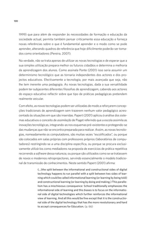 100

1999) que para além de responder às necessidades de formação e educação da
sociedade actual, permita também pensar criticamente essa educação e forneça
novas referências sobre o que é fundamental aprender e o modo como se pode
aprender, alterando quadros de referência que hoje dificilmente poderão ser tomados como orientadores (Pereira, 2007).
Na verdade, não se trata apenas de utilizar as novas tecnologias e de esperar que a
sua simples utilização prepara melhor os futuros cidadãos e determina a melhoria
da aprendizagem dos alunos. Como assinala Ponte (2001) isso seria assumir um
determinismo tecnológico que as tornaria independentes dos actores e dos projectos educativos. Efectivamente a tecnologia, por mais avançada que seja, não
lhe tem inerente uma pedagogia. As novas tecnologias, dada a sua versatilidade
podem ter subjacentes diferentes filosofias de aprendizagem, cabendo aos actores
do espaço educativo reflectir sobre que tipo de práticas pedagógicas pretendem
realmente veicular.
Com efeito, as novas tecnologias podem ser utilizadas de modo a reforçarem concepções tradicionais de aprendizagem sem trazerem nenhum valor pedagógico acrescentado às situações em que são inseridas. Papert (2001) aplicou à análise dos sistemas educativos o conceito de assimilação de Piaget referindo que a escola assimila as
inovações tecnológicas, integrando-as nos esquemas pré-existentes e protegendo-se
das mudanças que não se encontra preparada para realizar. Assim, as novas tecnologias, nomeadamente os computadores, são muitas vezes “escolificados”, ou porque
são colocados em salas próprias com professores próprios (laboratórios de computadores) restringindo-se a uma disciplina específica, ou porque se procura exclusivamente utilizá-los como mediadores na proposta de exercícios de prática repetitiva
recorrendo a software dessa natureza, ou porque são utilizados como se se tratassem
de novos e modernos retroprojectores, servindo essencialmente o modelo tradicional de transmissão de conhecimentos. Neste sentido Papert (2001) afirma:
(…)the split between the informational and constructional sides of digital
technology happens to run parallel with a split between two sides of learning which could be called informational learning (or learning by being told)
and constructional learning (or learning by doing and making.) This parallelism has a mischievous consequence: School traditionally emphasizes the
informational side of learning and this biases is to focus on the informational side of digital technologies which further reinforces the informational
view of learning. And all this would be fine except that it is the constructional side of the digital technology that has the more revolutionary and hard
to accept consequences for Education. (p. 66)

 