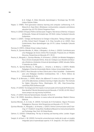 118

 A. Vidigal, A. (Eds), Educação, Aprendizagem e Tecnologia (pp. 95-120).
Lisboa: Edições Sílabo.
Nipper, S. (1989). Third generation distance learning and computer conferencing. In R.
Mason  A. Kaye (Eds.), Mindweave: communication, computers and distance
education (pp. 62-73). Oxford: Pergamon Press.
Nóvoa, A. (2002). O Espaço Público da Educação: Imagens, Narrativas e Dilemas. In Espaços
de Educação, Tempos de Formação (pp. 237-263). Lisboa: Fundação Calouste
Gulbenkian.
Papert, S. (2001). Change and Resistance to Change in Education. Taking a Deeper Look
at Why School Hasn’t Changed. In A. Dias Carvalho et al. (2001). Novo
Conhecimento, Nova Aprendizagem (pp. 61-71). Lisboa: Fundação Calouste
Gulbenkian.
Penrose, R. (1997). A Mente Virtual. Lisboa: Gradiva.
Pereira, A., Quintas-Mendes, A., Mota, J.,Morgado, L.  Aires, L. (2003). Contributos para
uma Pedagogia do Ensino Online Pós-Graduado: Proposta de um Modelo
Discursos, Perspectivas em Educação, Nº 1, 39-51.
Pereira, A., Morgado, L., Quintas-Mendes, A.  Amante, L. (2006). Um Modelo Pedagógico
Para o Ensino Graduado Online. Actas do I Colóquio Luso-Brasileiro de Educação a Distância e Ambientes Virtuais de Aprendizagem. UNEB, Salvador, Bahia,
11 Setembro de 2006.
Pereira, A., Quintas-Mendes, A., Morgado, L. , Amante, L.  Bidarra, J. (2007). Modelo
Pedagógico Virtual da Universidade Aberta. Lisboa: Universidade Aberta.
Pereira, D.C. (2007). Nova Educação na Nova Ciência para a Nova Sociedade – Fundamentos
para uma Pedagogia Científica Contemporânea, Vol. I. Porto: Editora da
Universidade do Porto.
Phipps, R.  Merisotis, J. (1999). What’s the difference? A review of a contemporary research of the effectiveness of distance learning in higher education. The Institute
for Higher Education Policy, Washington, DC, URL: http://www.ihep.
com(Pubs/PDF/Dofference.pdf
Ponte, J. P. (2000). Tecnologias de Informação e Comunicação na Formação de Professores:
Que desafios? Revista Iberoamericana de Educação, nº 24 OEI, 63-90. http://
www.campus-oei.org/revista/rie24f.htm
Ponte, J. P. (2001). Nota de Apresentação. Inovação, 14 (3), 9-11.
Pozo, I. M. (1999). Aprendices y Maestros. La nueva cultura del aprendizaje. Madrid: Alianza
Editorial.
Quintas-Mendes, A.  Crato, R. (2004). Formação de E-Formadores: Alguns Princípios
Pedagógicos. Discursos, Série Perspectivas em Educação, nº 2, 171-176.
Quintas-Mendes, A., Morgado, L.  Amante, L. (2007). Online Communication and E-learning. In T. Kidd  H. Song (Eds), Handbook of Research on Instructional Systems
and Technology. New York: IGI Global Books.
Salmon, G. (2000). E-Moderating: The key to teaching and learning online. London: Kogan
Page.
Sangrà, A.  Duart, J. M. (2000). Formación universitaria por medio de la web: un modelo
integrador para el aprendizaje superior. In A. Sangrà  J. M. Duart (2000),

 