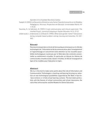 rpp, ano 42-3, 2008 119

Aprender en la virtualidad, Barcelona: Gedisa.
Sangrà, A. (2003). La Educación a Distancia como Factor Clave de Innovación en los Modelos
Pedagógicos. Discursos, Perspectivas em Educação. Universidade Aberta. Nº
1, 15-22.
Souviney, R.,  Saferstein, B. (1997). E-mail communication and clinical supervision: The
InterNet Project. Journal of Computing in Teacher Education, 14 (1), 21-27.
Underwood, J., Underwood, G.  Wood, D. (1990). When does gender matter? Interactions
during computer-based problem solving. Learning and Instruction, 10, 447462.

Résumé
Nous avons essayé dans ce texte de faire quelques remarques sur le rôle des
technologies de l’information et de la communication dans l’enseignement
et l’apprentissage en concentrant notre attention sur les nouvelles possibilités technologiques soutenues par le Web dans des contextes presentielles ou entièrement virtuelles. En particulier on discute les thèmes de
communautés virtuelles et des classes virtuelles, le rôle de l’enseignant en
ligne et les modèles pour l’éducation en ligne.

Abstract
We try in this text to make some points about the role of Information and
Communication Technologies in teaching and learning focusing our attention on new technological possibilities supported by the Web in face-to-face contexts or in fully virtual learning contexts. The text deals particularly with the themes of virtual communities and virtual classrooms, the
role of the online teacher and the Models for Online Education.

 