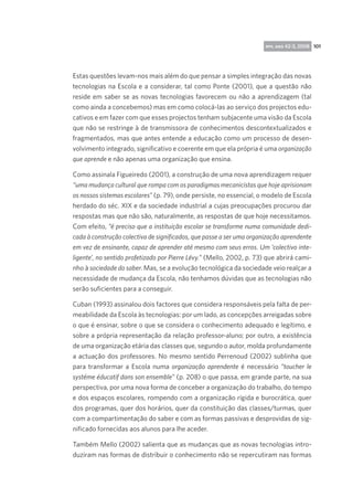 rpp, ano 42-3, 2008 101

Estas questões levam-nos mais além do que pensar a simples integração das novas
tecnologias na Escola e a considerar, tal como Ponte (2001), que a questão não
reside em saber se as novas tecnologias favorecem ou não a aprendizagem (tal
como ainda a concebemos) mas em como colocá-las ao serviço dos projectos educativos e em fazer com que esses projectos tenham subjacente uma visão da Escola
que não se restringe à de transmissora de conhecimentos descontextualizados e
fragmentados, mas que antes entende a educação como um processo de desenvolvimento integrado, significativo e coerente em que ela própria é uma organização
que aprende e não apenas uma organização que ensina.
Como assinala Figueiredo (2001), a construção de uma nova aprendizagem requer
“uma mudança cultural que rompa com os paradigmas mecanicistas que hoje aprisionam
os nossos sistemas escolares” (p. 79), onde persiste, no essencial, o modelo de Escola
herdado do séc. XIX e da sociedade industrial a cujas preocupações procurou dar
respostas mas que não são, naturalmente, as respostas de que hoje necessitamos. 
Com efeito, “é preciso que a instituição escolar se transforme numa comunidade dedicada à construção colectiva de significados, que passe a ser uma organização aprendente
em vez de ensinante, capaz de aprender até mesmo com seus erros. Um ‘colectivo inteligente’, no sentido profetizado por Pierre Lévy.” (Mello, 2002, p. 73) que abrirá caminho à sociedade do saber. Mas, se a evolução tecnológica da sociedade veio realçar a
necessidade de mudança da Escola, não tenhamos dúvidas que as tecnologias não
serão suficientes para a conseguir.
Cuban (1993) assinalou dois factores que considera responsáveis pela falta de permeabilidade da Escola às tecnologias: por um lado, as concepções arreigadas sobre
o que é ensinar, sobre o que se considera o conhecimento adequado e legítimo, e
sobre a própria representação da relação professor-aluno; por outro, a existência
de uma organização etária das classes que, segundo o autor, molda profundamente
a actuação dos professores. No mesmo sentido Perrenoud (2002) sublinha que
para transformar a Escola numa organização aprendente é necessário “toucher le
systéme éducatif dans son ensemble” (p. 208) o que passa, em grande parte, na sua
perspectiva, por uma nova forma de conceber a organização do trabalho, do tempo
e dos espaços escolares, rompendo com a organização rígida e burocrática, quer
dos programas, quer dos horários, quer da constituição das classes/turmas, quer
com a compartimentação do saber e com as formas passivas e desprovidas de significado fornecidas aos alunos para lhe aceder.
Também Mello (2002) salienta que as mudanças que as novas tecnologias introduziram nas formas de distribuir o conhecimento não se repercutiram nas formas

 