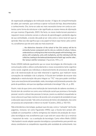 102

de organização pedagógica da instituição escolar. A lógica de compartimentação
do saber, por exemplo, que continua a operar na Escola de hoje, descontextualiza
o conhecimento. Ora, torna-se cada vez mais necessário tomar em conta os contextos como forma de estruturar e dar significado ao oceano imenso de informação
em que vivemos (Figueiredo, 2001). De facto, os novos media tornam possíveis e
requerem novos contextos sociais e culturais de aprendizagem; perdendo alguma
da sua centralidade, a escola não pode já ser vista como o único local em que se
aprende. Mas isso não significa que o seu papel no futuro seja menor; pelo contrário, acreditamos que ele será cada vez mais essencial: 
… the distinctive character of the school of the 21st century will be its
eminently human component and its role as a vehicle of culture. Culture,
understood as a unifying force that reconciles people with technology, simplicity with complexity, unity with multiplicity, and the individual with the
collective, leading to the balanced development of both ‘ego’ and the ‘alter’,
the ‘sensus’ and the ‘consensus’. (Figueiredo, 1995, p. 3)

Ponte (2000) defende igualmente que as novas tecnologias da informação e da
comunicação estão a alterar profundamente o nosso ecossistema tanto cognitivo
como social, exigindo aos indivíduos o desenvolvimento de processos de adaptação e de reestruturação da sua rede relacional e cognitiva, que implicam novas
concepções da realidade e de si próprios. A Escola tem também de encarar esta
adaptação e reestruturação não para integrar as “TIC” mas para poder contribuir
“para uma nova forma de humanidade, onde a tecnologia está fortemente presente e faz
parte do quotidiano, sem que isso signifique submissão à tecnologia” (Op. cit., p. 89). 
Assim, mais do que como uma instituição de transmissão de saberes escolares, a
Escola tem de constituir-se como uma instituição social que promove a formação
pessoal, social e cultural das pessoas (crianças, jovens ou adultos) enquadrada na
nova cultura em que hoje vivemos e de acordo com um projecto de sociedade em que
a educação seja encarada “não como um processo de treino e de adaptação, mas como
um processo de compreender e intervir no mundo” (Canário, 2002, p. 150-151).  
Não entendemos a tecnologia, qualquer que ela seja, como a “salvação” da Escola;
julgamos, inclusive, tal como Figueiredo (1995), que a Escola terá sempre dificuldade em acompanhar a oferta vertiginosa da indústria de produção de inovações tecnológicas mas acreditamos que o que está em causa não é já a renúncia
- impossível de resto - ou a aceitação da tecnologia. Como refere Mello (2002)
“não bastará à escola adoptar aparatos tecnológicos e procedimentos para permitir aos
alunos constituírem as competências requeridas pela sociedade do conhecimento. Isso

 