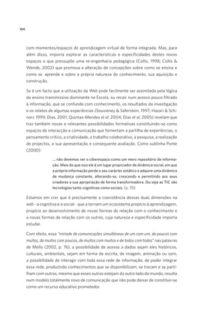 104

com momentos/espaços de aprendizagem virtual de forma integrada. Mas, para
além disso, importa explorar as características e especificidades destes novos
espaços o que pressupõe uma re-engenharia pedagógica (Collis, 1998; Collis 
Wende, 2002) que promova a alteração de concepções sobre como se ensina e
como se  aprende e sobre a própria natureza do conhecimento, sua aquisição e
construção.
Se é um facto que a utilização da Web pode facilmente ser assimilada pela lógica
do ensino transmissivo dominante na Escola, ou recair num acesso pouco filtrado
à informação, que se confunde com conhecimento, os resultados da investigação
e os relatos de algumas experiências (Souvieney  Saferstein, 1997; Hazari  Schnorr, 1999; Dias, 2001; Quintas-Mendes et al. 2004; Dias et al. 2005) revelam que
traz também novas e relevantes possibilidades formativas constituindo-se como
espaços de interacção e comunicação que fomentam a partilha de experiências, o
pensamento crítico, a criatividade, o trabalho colaborativo, a pesquisa, a realização
de projectos, a sua apresentação e consequente avaliação. Como sublinha Ponte
(2000):
... não devemos ver o ciberespaço como um mero repositório de informação. Mais do que isso ele é um lugar propiciador de dinâmica social, em que
a própria informação perde o seu carácter estático e adquire uma dinâmica
de mudança constante, alterando-se, crescendo e permitindo aos seus
criadores a sua apropriação de forma transformadora. Ou seja as TIC são
tecnologias tanto cognitivas como sociais. (p. 70)

Estamos em crer que é precisamente a coexistência dessas duas dimensões na
web - a cognitiva e a social-  que a tornam um ecosistema propício à aprendizagem,
propício ao desenvolvimento de novas formas de relação com o conhecimento e
a novas formas de relação com os outros, cuja natureza e especificidade importa
estudar. 
Com efeito, essa “miríade de comunicações simultâneas de um com um, de poucos com
muitos, de muitos com poucos, de muitos com muitos e de todos com todos” nas palavras
de Mello (2002, p. 76), a possibilidade de acesso a dados sejam eles históricos,
culturais, ambientais, sejam em forma de escrita, de imagem, animação ou som,
a possibilidade de interagir com toda essa rede de informação, de poder integrar
essa rede, produzindo conhecimentos que se disponibilizam, se trocam e se partilham com outros, mesmo que esses outros estejam do outro lado do mundo, resulta
num modelo totalmente novo de comunicação que não pode deixar de constituir-se
como um recurso educativo prometedor.

 