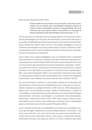 rpp, ano 42-3, 2008 105

Neste sentido, Figueiredo (2001) refere:
O maior desafio dos novos media é, em nossa opinião, o de construir comunidades ricas em contexto onde a aprendizagem individual e colectiva se
constrói e onde os aprendentes assumem a responsabilidade, não só da
construção dos seus próprios saberes, mas também da construção de
espaços de pertença onde a aprendizagem colectiva tem lugar. (p. 74)

Assim, para lá de uma visão das novas tecnologias aliadas a uma óptica de construção da aprendizagem, por oposição à de transmissão e consumo de informação, a
que se liga a flexibilidade das trajectórias pessoais na construção do conhecimento,
surge a perspectiva destes media como um novo espaço pedagógico no qual se
constroem aprendizagens e se produz conhecimento, no qual os contextos e a interacção ganham outros contornos podendo responder às expectativas e necessidades quer de indivíduos quer de grupos.
É pois nestes novos espaços pedagógicos que se consubstancializa a designada
Educação Online e o e-learning. Tomemos como base a definição ampla deste conceito proposta por Feyten  Nutta (1999). Para estes autores pode definir-se como
o ensino que tem lugar através da comunicação mediada por computador, a distância, podendo ser síncrono - quando ocorre em tempo real- e/ou assíncrono – quando
professor e aluno não estão em simultâneo na situação de ensino -aprendizagem.
Mas, como salienta Morgado (2001) “uma característica essencial do ensino online
é a interacção que possibilita um tipo de aprendizagem que se inscreve nos paradigmas
construtivistas, e que se diferencia de outras formas de ensino a distância” (p.127). 
No caso da educação a distância, a comunicação mediada por computador está
efectivamente a revolucionar esta modalidade de ensino, assistindo-se a uma verdadeira mudança de paradigma (Harasim, 2000; Garrison, 2001) designada por
alguns como a terceira geração do ensino a distância. Efectivamente, a criação de
comunidades no ciberespaço vem permitir abandonar processos de aprendizagem
essencialmente individuais, auto-dirigidos e socialmente descontextualizados,
dando lugar a “salas de aula virtuais” (Hiltz, 1995) “onde o espaço, o tempo e as relações adquirem novos contornos, onde a interacção se diversifica e onde a aprendizagem
ganha uma dimensão social até então ausente” (Morgado, 2003a).
Com a utilização da Internet e a possibilidade de formação de comunidades virtuais de aprendizagem colaborativa, o ensino a distância ganha a “sala de aula” - que
antes nunca tinha tido - mas  uma “sala de aula” que, sendo virtual, permite a interacção efectiva entre todos (entre alunos e entre alunos e professores) independentemente do tempo e do espaço de cada um. O ensino a distância está, deste

 