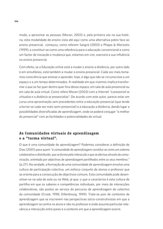 106

modo, a aproximar as pessoas (Moran, 2003) e, pela primeira vez na sua história, esta modalidade de ensino vista até aqui como uma alternativa pobre face ao
ensino presencial,  começou, como referem Sangrà (2003) e Phipps  Merisotis
(1999), a constituir-se como uma referência para a educação convencional e como
um factor de inovação e mudança que, estamos em crer, exercerá a sua influência
no ensino presencial. 
Com efeito, se a Educação online está a mudar o ensino a distância, por outro lado
e em simultâneo, está também a mudar o ensino presencial. Cada vez mais tomamos consciência que ensinar e aprender, hoje, é algo que não se circunscreve a um
espaço e a um tempo determinados. A realidade em que vivemos implica transformar o que se faz quer dentro quer fora desse espaço, em sala de aula presencial ou
em sala de aula virtual. Como refere Moran (2003) com a Internet “o presencial se
virtualiza e a distância se presencializa”. De acordo com este autor, parece estar em
curso uma aproximação sem precedentes entre a educação presencial (que tende
a tornar-se cada vez mais semi-presencial) e a educação a distância, dando lugar a
possibilidades diversificadas de aprendizagem, onde se poderá conjugar “o melhor
do presencial” com as facilidades e potencialidades do virtual.

As Comunidades virtuais de aprendizagem
e a “turma virtual”.
O que é uma comunidade de aprendizagem? Podemos considerar a definição de
Dias (2001) para quem “a comunidade de aprendizagem constitui-se como um sistema
colaborativo e distribuído, que se forma pela interacção e que se efectua através da comunicação, orientada por objectivos de aprendizagem partilhados entre os seus membros.”
(p.27). Na verdade, a formação de uma comunidade de aprendizagem envolve uma
cultura de participação colectiva, um esforço conjunto de alunos e professor que
se orienta para a consecução de objectivos comuns. Esta comunidade pode desenvolver-se na sala de aula ou na Web, já que, o que a caracteriza é esta cultura de
partilha em que os saberes e competências individuais, por meio de interacções
colaborativas, são postos ao serviço do percurso de aprendizagem do colectivo
da comunidade (Crook, 1998; Dillenbourg, 1999). Trata-se pois de contextos de
aprendizagem que se inscrevem nas perspectivas sócio-construtivistas em que a
aprendizagem se centra no aluno e não no professor e onde assume particular relevância a interacção entre pares e o contexto em que a aprendizagem ocorre.

 