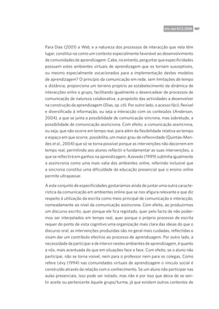 rpp, ano 42-3, 2008 107

Para Dias (2001) a Web, e a natureza dos processos de interacção que nela têm
lugar, constitui-se como um contexto especialmente favorável ao desenvolvimento
de comunidades de aprendizagem. Cabe, no entanto, perguntar que especificidades
possuem estes ambientes virtuais de aprendizagem que os tornam susceptíveis,
ou mesmo especialmente vocacionados para a implementação destes modelos
de aprendizagem? O princípio da comunicação em rede, sem limitações de tempo
e distância, proporciona um terreno propício ao estabelecimento da dinâmica de
interacções entre o grupo, facilitando igualmente o desencadear de processos de
comunicação de natureza colaborativa, a propósito das actividades a desenvolver
na construção da aprendizagem (Dias, op. cit). Por outro lado, o acesso fácil, flexível
e diversificado à informação, ou seja a interacção com os conteúdos (Anderson,
2004), a que se junta a possibilidade de comunicação síncrona, mas sobretudo, a
possibilidade de comunicação assíncrona. Com efeito, a comunicação assíncrona,
ou seja, que não ocorre em tempo real, para além da flexibilidade relativa ao tempo
e espaço em que ocorre, possibilita, um maior grau de reflexividade (Quintas-Mendes et al., 2004) que só se torna possível porque as intervenções não decorrem em
tempo real, permitindo aos alunos reflectir e fundamentar as suas intervenções, o
que se reflectirá em ganhos na aprendizagem. Azevedo (1999) sublinha igualmente
a assincronia como uma mais valia dos ambientes online, referindo inclusivé que
a sincronia constitui uma dificuldade da educação presencial que o ensino online
permite ultrapassar.
A este conjunto de especificidades gostaríamos ainda de juntar uma outra característica da comunicação em ambientes online que se nos afigura relevante e que diz
respeito à utilização da escrita como meio principal de comunicação e interacção,
nomeadamente ao nível da comunicação assíncrona. Com efeito, ao produzirmos
um discurso escrito, quer porque ele fica registado, quer pelo facto de não podermos ser interpelados em tempo real, quer porque o próprio processo de escrita
requer do ponto de vista cognitivo uma organização mais clara das ideias do que o
discurso oral, as intervenções produzidas são no geral mais cuidadas, reflectidas e
visam dar um contributo efectivo ao processo de aprendizagem. Por outro lado, a
necessidade de participar e de intervir nestes ambientes de aprendizagem, é quanto
a nós, mais acentuada do que em situações face a face. Com efeito, se o aluno não
participar, não se torna visível, nem para o professor nem para os colegas. Como
refere Lévy (1994) nas comunidades virtuais de aprendizagem o vínculo social é
construído através da relação com o conhecimento. Se um aluno não participar nas
aulas presenciais, isso pode ser notado, mas não é por isso que deixa de se sentir aceite ou pertencente àquele grupo/turma, já que existem outros contextos de

 