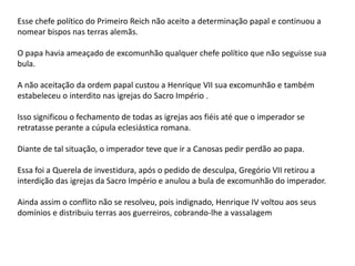 Esse chefe político do Primeiro Reich não aceito a determinação papal e continuou a
nomear bispos nas terras alemãs.
O papa havia ameaçado de excomunhão qualquer chefe político que não seguisse sua
bula.
A não aceitação da ordem papal custou a Henrique VII sua excomunhão e também
estabeleceu o interdito nas igrejas do Sacro Império .
Isso significou o fechamento de todas as igrejas aos fiéis até que o imperador se
retratasse perante a cúpula eclesiástica romana.
Diante de tal situação, o imperador teve que ir a Canosas pedir perdão ao papa.
Essa foi a Querela de investidura, após o pedido de desculpa, Gregório VII retirou a
interdição das igrejas da Sacro Império e anulou a bula de excomunhão do imperador.
Ainda assim o conflito não se resolveu, pois indignado, Henrique IV voltou aos seus
domínios e distribuiu terras aos guerreiros, cobrando-lhe a vassalagem
 