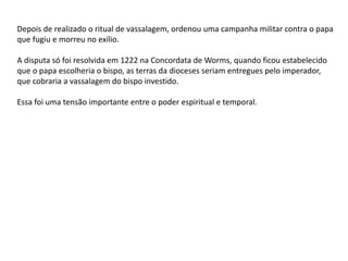 Depois de realizado o ritual de vassalagem, ordenou uma campanha militar contra o papa
que fugiu e morreu no exílio.
A disputa só foi resolvida em 1222 na Concordata de Worms, quando ficou estabelecido
que o papa escolheria o bispo, as terras da dioceses seriam entregues pelo imperador,
que cobraria a vassalagem do bispo investido.
Essa foi uma tensão importante entre o poder espiritual e temporal.
 