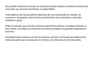 AS questões relativas ao mando, ao exercício do poder político, estiveram estritamente
vinculadas aos domínios territoriais na Idade Média.
A abrangência das forças políticas dependia de uma constelação de relações de
suserania e vassalagem, além da força senhorial das mais importante instituição
medieval: a igreja
Pode-se assinalar que a Europa vivenciou experiência políticas, limitadas ao feudos, e
mais ampla, articuladas aos domínios territoriais da igreja e de grandes proprietários
de terras.
A tradução desta vivência, em termos teóricos, permite a afirmação da existência de
esfera de poder que ora atuavam em sintonia, ora entrevam em rota de colisão.
 