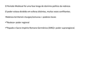 O Período Medieval foi uma fase longa de domínio político da nobreza.
O poder estava dividido em esferas distintas, muitas vezes conflitantes.
•Nobreza territorial e burgos/comunas = poderes locais
•*Realeza= poder regional
•*Papado e Sacro Império Romano Germânico (SIRG)= poder supraregional.
 