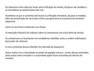 Os interesses eram cada vez maior pela unificação da moeda, de peso e de medidas e
os mercadores se aproximavam dos reis.
Acreditava-se que o aumento real levaria à unificação monetária, do peso e medidas,
além da constituição de uma força militar que garantisse as caravanas de comércio
segurança.
Assim os reis foram ampliando suas forças.
A imposição tributária da nobreza sobre os camponeses era outra fonte de tensão.
Os camponeses se levantavam em verdadeiras rebeliões contra a ordem nobiliarquia
(possuidor de nobreza)
A mais conhecida dessas rebeliões foi chamada de Jacqueries.
Outro motivo era a insatisfação ao poder do papado romano., certos abusos cometidos
pelos papas eram criticados e a autoridade papal ficava maculada por desvios de
conduta.
 