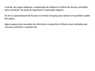 A venda de cargos religiosos, a exploração de relíquias e história de abusos cometidos
pelos membros da Santa Sé expunham a instituição religiosa.
Os reis se aproveitavam de fissuras no interior da igreja para colocar em questão o poder
dos papas.
Alguns papas eram acusados de anticristos e campanhas militares eram realizadas por
reis para combater o suposto mal.
 