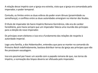 A relação desse império com a igreja era estreita, visto que a igreja era comandada pelo
imperador, o poder temporal.
Contudo, os limites entre as duas esferas do poder eram tênues (proximidade ou
semelhança), e conflitos entre as duas autoridades emergiam no interior dos feudos.
O título de imperador do Sacro Império Romano Germânico, não era de caráter
hereditário, pois havia sempre que um imperador falecia uma reunião dos príncipes
para a eleição do novo imperador.
Os príncipes eram eleitores e isso era o fundamento das relações de respeito à
autoridade imperial.
Logo uma família, a dos Hobentaufen, entendeu que para se manter no comando do
Primeiro Reich indefinidamente, bastava distribuir terras da igreja aos príncipes que não
lhe prestavam vassalagem.
Isso era possível por haver um acordo com o papado romano de que, nas terras do
Império, a nomeação dos bispos deveria ser efetuada pelo imperador.
 