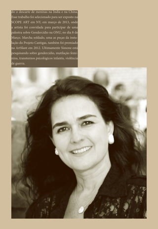 do o descarte de meninas na Índia e na China.
Esse trabalho foi selecionado para ser exposto na
SCOPE ART em NY, em março de 2013, onde
a artista foi convidada para participar de uma
palestra sobre Gendercidio na ONU, no dia 8 de
Março. Marcha soldado, uma as peças da insta-
lação do Projeto Cantigas, também foi premiado
na ArtSlant em 2012. Ultimamente Simone está
pesquisando sobre gendercidio, mutilação femi-
nina, transtornos psicológicos infantis, violência
de guerra.
 