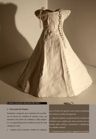 1 - Descrição do Projeto:
Instalação composta por conjuntos de escultu-
ras na forma de vestidos de menina ocos, em
tamanho real, feitos de cer�������������������â������������������mica. Cada conjun-
to é acompanhado pela incidência local de uma
cantiga de roda.
1 – Samba Lelê tá doente: vestido de cerâmica
oca na frente do qual jaz uma boneca quebrada
que remete ao abuso de agressão.
2 – Marcha soldado: conjunto de três vestidos de
cerâmica ocos, unidos por uma corrente que os
prende pelos ombros, remetendo à exploração
do trabalho infantil.
3 – O primeiro foi seu pai, o segundo seu irmão:
A canoa virou pois deixaram ela virar...
 