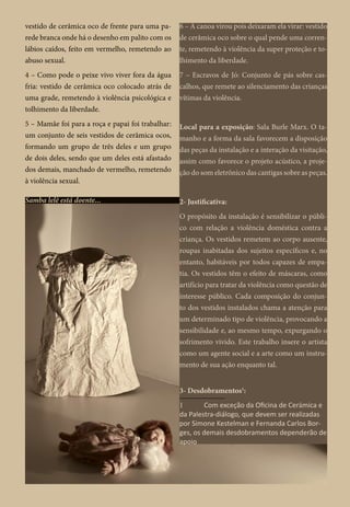 vestido de cerâmica oco de frente para uma pa-
rede branca onde há o desenho em palito com os
lábios caídos, feito em vermelho, remetendo ao
abuso sexual.
4 – Como pode o peixe vivo viver fora da água
fria: vestido de cerâmica oco colocado atrás de
uma grade, remetendo à violência psicológica e
tolhimento da liberdade.
5 – Mamãe foi para a roça e papai foi trabalhar:
um conjunto de seis vestidos de cerâmica ocos,
formando um grupo de três deles e um grupo
de dois deles, sendo que um deles está afastado
dos demais, manchado de vermelho, remetendo
à violência sexual.
Samba lelê está doente...
6 – A canoa virou pois deixaram ela virar: vestido
de cerâmica oco sobre o qual pende uma corren-
te, remetendo à violência da super proteção e to-
lhimento da liberdade.
7 – Escravos de Jó: Conjunto de pás sobre cas-
calhos, que remete ao silenciamento das crianças
vítimas da violência.
Local para a exposição: Sala Burle Marx. O ta-
manho e a forma da sala favorecem a disposição
das peças da instalação e a interação da visitação,
assim como favorece o projeto acústico, a proje-
ção do som eletrônico das cantigas sobre as peças.
2- Justificativa:
O propósito da instalação é sensibilizar o públi-
co com relação a violência doméstica contra a
criança. Os vestidos remetem ao corpo ausente,
roupas inabitadas dos sujeitos específicos e, no
entanto, habitáveis por todos capazes de empa-
tia. Os vestidos têm o efeito de máscaras, como
artifício para tratar da violência como questão de
interesse público. Cada composição do conjun-
to dos vestidos instalados chama a atenção para
um determinado tipo de violência, provocando a
sensibilidade e, ao mesmo tempo, expurgando o
sofrimento vivido. Este trabalho insere o artista
como um agente social e a arte como um instru-
mento de sua ação enquanto tal.
3- Desdobramentos1
:
1	 Com exceção da Oficina de Cerâmica e
da Palestra-diálogo, que devem ser realizadas
por Simone Kestelman e Fernanda Carlos Bor-
ges, os demais desdobramentos dependerão de
apoio financeiro para serem realizados.
 