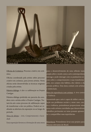 Oficina de Cerâmica: Processo criativo em cerâ-
mica
Oficina coordenada pela artista sobre processo
criativo em cerâmica, para jovens artistas. Nesta
oficina serão desenvolvidas as técnicas originais
criadas pela artista.
Palestra diálogo: A dor e a sublimação no Projeto
Cantigas
Palestra-diálogo proferida em parceria da cura-
dora com a artista sobre o Projeto Cantigas. Tra-
tará da arte como processo de sublimação capaz
de transformar a dor em política. Poderá ser re-
alizada na abertura da exposição ou ao longo do
período.
Mesa de debate – Arte, Comportamento e Socie-
dade
Essa exposição favorece a formação de uma mesa
para o desenvolvimento de uma reflexão mais
ampla sobre o modo como a arte contemporânea
interage e pode interagir com os parâmetros so-
ciais sobre o comportamento e suas transforma-
ções, nos campos dos hábitos, dos valores e da
pressão política. Esta mesa contará com artistas
e intelectuais.
Mesa de experiência com artistas: A Arte contra
a Violência
Assumindo que a arte é capaz de influir com re-
lação aos problemas sociais e, nesse caso, con-
tra a violência, pretendemos proporcionar uma
mesa onde artistas convidados que desenvolvem
trabalhos pertinentes ao tema possam apresen-
tar e compartilhar suas experiências.
Itinerância: Pretendemos levar esse projeto para
Museus relevantes do Brasil.
Escravos de Jó
 