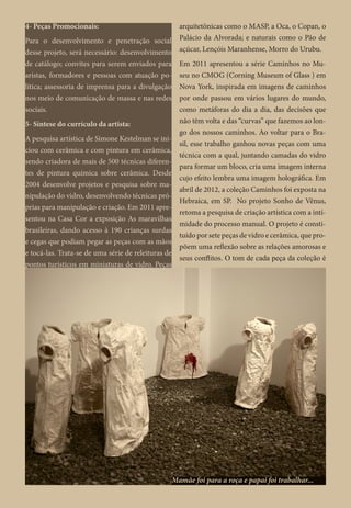 4- Peças Promocionais:
Para o desenvolvimento e penetração social
desse projeto, será necessário: desenvolvimento
de catálogo; convites para serem enviados para
aristas, formadores e pessoas com atuação po-
lítica; assessoria de imprensa para a divulgação
nos meio de comunicação de massa e nas redes
sociais.
5- Síntese do currículo da artista:
A pesquisa artística de Simone Kestelman se ini-
ciou com cerâmica e com pintura em cerâmica,
sendo criadora de mais de 500 técnicas diferen-
tes de pintura química sobre cerâmica. Desde
2004 desenvolve projetos e pesquisa sobre ma-
nipulação do vidro, desenvolvendo técnicas pró-
prias para manipulação e criação. Em 2011 apre-
sentou na Casa Cor a exposição As maravilhas
brasileiras, dando acesso à 190 crianças surdas
e cegas que podiam pegar as peças com as mãos
e tocá-las. Trata-se de uma série de releituras de
pontos turísticos em miniaturas de vidro. Peças
arquitetônicas como o MASP, a Oca, o Copan, o
Palácio da Alvorada; e naturais como o Pão de
açúcar, Lençóis Maranhense, Morro do Urubu.
Em 2011 apresentou a série Caminhos no Mu-
seu no CMOG (Corning Museum of Glass ) em
Nova York, inspirada em imagens de caminhos
por onde passou em vários lugares do mundo,
como metáforas do dia a dia, das decisões que
não têm volta e das “curvas” que fazemos ao lon-
go dos nossos caminhos. Ao voltar para o Bra-
sil, esse trabalho ganhou novas peças com uma
técnica com a qual, juntando camadas do vidro
para formar um bloco, cria uma imagem interna
cujo efeito lembra uma imagem holográfica. Em
abril de 2012, a coleção Caminhos foi exposta na
Hebraica, em SP. No projeto Sonho de Vênus,
retoma a pesquisa de criação artística com a inti-
midade do processo manual. O projeto é consti-
tuído por sete peças de vidro e cerâmica, que pro-
põem uma reflexão sobre as relações amorosas e
seus conflitos. O tom de cada peça da coleção é
Mamãe foi para a roça e papai foi trabalhar...
 