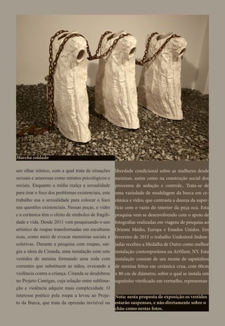 um olhar irônico, com a qual trata de situações
sexuais e amorosas como retratos psicológicos e
sociais. Enquanto a mídia realça a sexualidade
para tirar o foco dos problemas existenciais, este
trabalho usa a sexualidade para colocar o foco
nas questões existenciais. Nessas peças, o vidro
e a cerâmica têm o efeito de símbolos de fragili-
dade e vida. Desde 2011 vem pesquisando o uso
artístico de roupas transformadas em esculturas
ocas, como meio de evocar memórias sociais e
coletivas. Durante a pesquisa com roupas, sur-
giu a ideia de Ciranda, uma instalação com sete
vestidos de menina formando uma roda com
correntes que substituem as mãos, evocando a
violência contra a criança. Ciranda se desdobrou
no Projeto Cantigas, cuja relação entre sublima-
ção e violência adquire mais complexidade. O
interesse poético pela roupa a levou ao Proje-
to da Burca, que trata da opressão invisível ou
Marcha soldado
liberdade condicional sobre as mulheres desde
meninas, assim como na construção social dos
processos de sedução e controle.. Trata-se de
uma variedade de modelagem da burca em ce-
râmica e vidro, que contrasta a dureza da super-
fície com o vazio do interior da peça oca. Esta
pesquisa vem se desenvolvendo com o apoio de
fotografias realizadas em viagens de pesquisa ao
Oriente Médio, Europa e Estados Unidos. Em
fevereiro de 2013 o trabalho Undesired-Indese-
jadas recebeu a Medalha de Outro como melhor
instalação contemporânea na ArtSlant, NY. Esta
instalação consiste de um monte de sapatinhos
de menina feitos em cerâmica crua, com 60cm
x 80 cm de diâmetro, sobre o qual se instala um
sapatinho vitrificado em vermelho, representan-
Nota: nesta proposta de exposição os vestidos
estarão suspensos, e não diretamente sobre o
chão como nestas fotos.
 