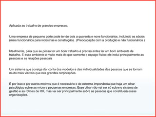 Aplicada ao trabalho de grandes empresas;
Uma empresa de pequeno porte pode ter de dois a quarenta e nove funcionários, incluindo os sócios
(mais funcionários para indústrias e construção). (Preocupação com a produção e não funcionários )
Idealmente, para que se possa ter um bom trabalho é preciso antes ter um bom ambiente de
trabalho. E esse ambiente é muito mais do que somente o espaço físico: ele inclui principalmente as
pessoas e as relações pessoais
Um sistema que consiga dar conta dos modelos e das individualidades das pessoas que se tornam
muito mais visíveis que nas grandes corporações.
É por isso e por outros motivos que é necessário e de extrema importância que haja um olhar
psicológico sobre as micro e pequenas empresas. Esse olhar não vai ser só sobre o sistema de
gestão e as rotinas de RH, mas vai ser principalmente sobre as pessoas que constituem essas
organizações.
 