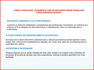 COMO O PSICÓLOGO JUNTAMENTE COM OS GESTORES PODEM TRABALHAR
ESSAS INDIVIDUALIDADES?
MOTIVAÇÃO, ANIMAÇÃO E ALTA PERFORMANCE
Incentivar as melhores habilidades e competências dos profissionais, fomentando um ambiente que
propicie um time integrado de alta performance, o entendimento mútuo e a motivação para a
proatividade.
O FATOR HUMANO NO DESENVOLVIMENTO SUSTENTÁVEL
As bases para o desenvolvimento sustentável são: a atitude que decidimos adotar perante a nossa
própria vida, a forma como estabelecemos relações com nosso Time, além de uma liderança ética e
sustentada em valores.
AUTOESTIMA E INTEGRIDADE
Pessoas seguras, que se sentem dotadas de mais valor, tendem a se mostrar mais confiantes em
processos de tomada de decisão, são mais cooperativas, criativas e também aprendem com mais
facilidade.
 