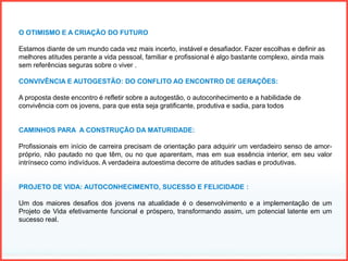 O OTIMISMO E A CRIAÇÃO DO FUTURO
Estamos diante de um mundo cada vez mais incerto, instável e desafiador. Fazer escolhas e definir as
melhores atitudes perante a vida pessoal, familiar e profissional é algo bastante complexo, ainda mais
sem referências seguras sobre o viver .
CONVIVÊNCIA E AUTOGESTÃO: DO CONFLITO AO ENCONTRO DE GERAÇÕES:
A proposta deste encontro é refletir sobre a autogestão, o autoconhecimento e a habilidade de
convivência com os jovens, para que esta seja gratificante, produtiva e sadia, para todos
CAMINHOS PARA A CONSTRUÇÃO DA MATURIDADE:
Profissionais em início de carreira precisam de orientação para adquirir um verdadeiro senso de amor-
próprio, não pautado no que têm, ou no que aparentam, mas em sua essência interior, em seu valor
intrínseco como indivíduos. A verdadeira autoestima decorre de atitudes sadias e produtivas.
PROJETO DE VIDA: AUTOCONHECIMENTO, SUCESSO E FELICIDADE :
Um dos maiores desafios dos jovens na atualidade é o desenvolvimento e a implementação de um
Projeto de Vida efetivamente funcional e próspero, transformando assim, um potencial latente em um
sucesso real.
 