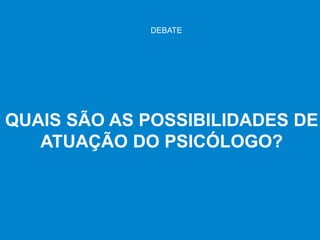 QUAIS SÃO AS POSSIBILIDADES DE
ATUAÇÃO DO PSICÓLOGO?
DEBATE
 