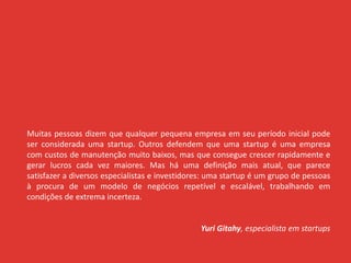 Muitas pessoas dizem que qualquer pequena empresa em seu período inicial pode
ser considerada uma startup. Outros defendem que uma startup é uma empresa
com custos de manutenção muito baixos, mas que consegue crescer rapidamente e
gerar lucros cada vez maiores. Mas há uma definição mais atual, que parece
satisfazer a diversos especialistas e investidores: uma startup é um grupo de pessoas
à procura de um modelo de negócios repetível e escalável, trabalhando em
condições de extrema incerteza.
Yuri Gitahy, especialista em startups
 