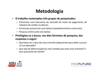 Metodologia
• O trabalho contemplou três grupos de pesquisados:
   – Entrevistas com Executivos do mercado de meios de pagamento, da
     indústria de cartões ou Bancos
   – Entrevistas presenciais com lojistas (estabelecimentos comerciais)
   – Pesquisa online junto aos lojistas
• Privilegiou-se a busca, nos dois formatos de pesquisa, das
  respostas a seguir:
   – Qual deve ser o foco do novo entrante (adquirente) para obter sucesso
     na sua operação?
   – Que tipo de diferenciação faz mais sentido para este novo entrante? E
     para qual porte de cliente?
 
