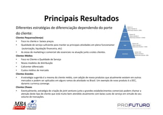 Principais Resultados
Diferentes estratégias de diferenciação dependendo do porte
do cliente:
Clientes Pequenos(Varejo)
•    Foco no cliente e baixos preços.
•    Qualidade de serviço suficiente para manter as principais atividades em pleno funcionamento
      (autorização, liquidação financeira, etc)
•    As áreas de marketing e comercial são essenciais na atuação junto a estes clientes.
Clientes Médios
•    Foco no Cliente e Qualidade de Serviço
•    Novos modelos de distribuição
•    Callcenter difereciado
•    Custos médios de mercado
Clientes Grandes
•    A estratégia sugerida é a mesma do cliente médio, com adição de novos produtos que atualmente existem em outros
     mercados e podem ser aplicados em alguns ramos de atividade no Brasil. Um exemplo de novo produto é o DCC,
     dynamic currency converge.
Clientes Chaves
•    Eventualmente, estratégia de criação de joint ventures junto a grandes estabelecimentos comerciais podem chamar a
     atenção deste tipo de cliente que está muito bem atendido atualmente com baixo custo de serviço em virtude do seu
     volume de transações.
 