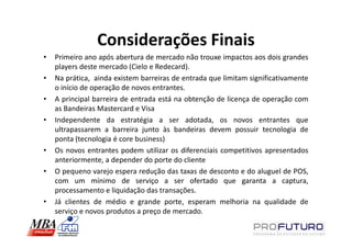 Considerações Finais
•   Primeiro ano após abertura de mercado não trouxe impactos aos dois grandes
    players deste mercado (Cielo e Redecard).
•   Na prática, ainda existem barreiras de entrada que limitam significativamente
    o início de operação de novos entrantes.
•   A principal barreira de entrada está na obtenção de licença de operação com
    as Bandeiras Mastercard e Visa
•   Independente da estratégia a ser adotada, os novos entrantes que
    ultrapassarem a barreira junto às bandeiras devem possuir tecnologia de
    ponta (tecnologia é core business)
•   Os novos entrantes podem utilizar os diferenciais competitivos apresentados
    anteriormente, a depender do porte do cliente
•   O pequeno varejo espera redução das taxas de desconto e do aluguel de POS,
    com um mínimo de serviço a ser ofertado que garanta a captura,
    processamento e liquidação das transações.
•   Já clientes de médio e grande porte, esperam melhoria na qualidade de
    serviço e novos produtos a preço de mercado.
 