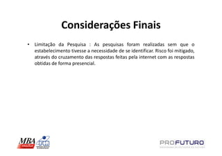 Considerações Finais
• Limitação da Pesquisa : As pesquisas foram realizadas sem que o
  estabelecimento tivesse a necessidade de se identificar. Risco foi mitigado,
  através do cruzamento das respostas feitas pela internet com as respostas
  obtidas de forma presencial.
 