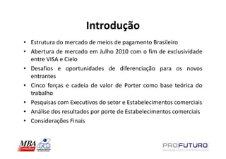 Introdução
• Estrutura do mercado de meios de pagamento Brasileiro
• Abertura de mercado em Julho 2010 com o fim de exclusividade
  entre VISA e Cielo
• Desafios e oportunidades de diferenciação para os novos
  entrantes
• Cinco forças e cadeia de valor de Porter como base teórica do
  trabalho
• Pesquisas com Executivos do setor e Estabelecimentos comerciais
• Análise dos resultados por porte de Estabelecimentos comerciais
• Considerações Finais
 