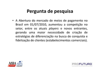 Pergunta de pesquisa
• A Abertura do mercado de meios de pagamento no
  Brasil em 01/07/2010, aumentou a competição no
  setor, entre os atuais players e novos entrantes,
  gerando uma maior necessidade de criação de
  estratégias de diferenciação na busca de conquista e
  fidelização de clientes (estabelecimentos comerciais).
 