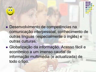 Aproxima a escola do mundo real, quebrando o isolamento das quatro paredes da sala de aula.Prepara os jovens de hoje para o mundo do trabalho de amanhã, que cada vez mais envolverá conhecimentos tecnológicos.