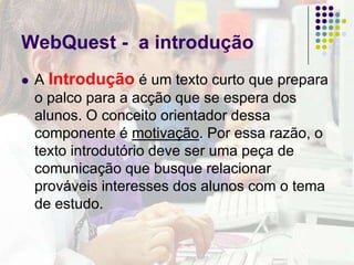 WebQuest – o processoO processo descreve os caminhos que os alunos precisam percorrer para obter um bom resultado na execução da tarefa. Dentro da perspectiva construtivista que inspira o modelo WebQuest, o processo ajuda os alunos a elabor um saber capaz de resolver o problema proposto pela tarefa. Também deve incorporar um outro princípio central das WebQuests: a aprendizagem cooperativa.