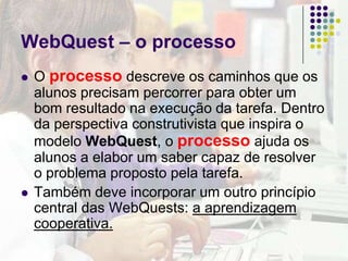 WebQuest – a avaliaçãoA avaliação situa os níveis de desempenho que podem ser alcançados dentro de cada característica importante do produto elaborado pelos aprendizes.Pode-se dizer que a avaliação autêntica no âmbito de uma WQ tem a qualidade do produto criado pelos alunos como foco principal, bem como a sua participação no processo de produção