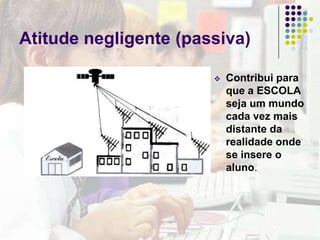Atitude negligente (passiva)Contribui para que a ESCOLA seja um mundo cada vez mais distante da realidade onde se insere o aluno.Atitude hipercríticaVê nas TIC uma séria ameaça para a nossa cultura e trata de proteger delas, os seus alunos.Atitude CríticaPropõe a integração das TIC nos currículos, numa perspectiva que ultrapasse os limites da ESCOLA, para reflectir sobre as implicações sociais dos novos meios.
