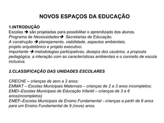 NOVOS ESPAÇOS DA EDUCAÇÃO
1.INTRODUÇÃO
Escolas  são projetadas para possibilitar o aprendizado dos alunos.
Programa de Necessidades Secretarias de Educação.
A construção  planejamento, viabilidade, aspectos ambientais,
projeto arquitetônico e projeto executivo.
Importante  metodologias participativas, desejos dos usuários, a proposta
pedagógica, a interação com as características ambientais e o conceito de escola
inclusiva.

2.CLASSIFICAÇÃO DAS UNIDADES ESCOLARES

CRECHE – crianças de zero a 2 anos;
EMMAT – Escolas Municipais Maternais – crianças de 2 a 3 anos incompletos;
EMEI–Escolas Municipais de Educação Infantil – crianças de 3 a 6
anos(incompletos)
EMEF–Escolas Municipais de Ensino Fundamental - crianças a partir de 6 anos
para um Ensino Fundamental de 9 (nove) anos.
 