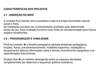 CARACTERÍSTICAS DOS PROJETOS

3.1 - INSERÇÃO NO MEIO

A Unidade fica inserida numa sociedade e toda sua ampla diversidade cultural,
social e física.
As instalações precisam ser constantemente avaliadas após determinado
tempo de uso. Essa avaliação funciona como fonte de retroalimentação para futuros
projetos semelhantes.

3.2 – PROGRAMAÇÃO E VIABILIDADE

Perfil da Unidade  a filosofia pedagógica adotada,ambientes pedagógicos,
funções, fluxos, pré-dimensionamento, mobiliário específico, instalações e
equipamentos básicos,informações sobre o terreno, levantamento topográfico e as
especificações Educacionais.

Produto final  um relatório abrangendo todos os aspectos abordados,
complementado por desenhos e esquemas gráficos ilustrativos.
 