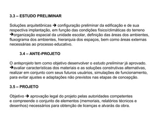 3.3 – ESTUDO PRELIMINAR

Soluções arquitetônicas  configuração preliminar da edificação e de sua
respectiva implantação, em função das condições físico/climáticas do terreno
organização espacial da unidade escolar, definição das áreas dos ambientes,
fluxograma dos ambientes, hierarquia dos espaços, bem como áreas externas
necessárias ao processo educativo.

     3.4 – ANTE-PROJETO

O anteprojeto tem como objetivo desenvolver o estudo preliminar já aprovado.
avaliar características dos materiais e as soluções construtivas alternativas,
realizar em conjunto com seus futuros usuários, simulações de funcionamento,
para evitar ajustes e adaptações não previstos nas etapas de concepção.

3.5 – PROJETO

Objetivo  aprovação legal do projeto pelas autoridades competentes
e compreende o conjunto de elementos (memoriais, relatórios técnicos e
desenhos) necessários para obtenção de licenças e alvarás da obra.
 